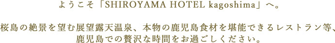 ようこそ「SHIROYAMA HOTEL kagoshima」へ。桜島の絶景を望む展望露天温泉、本物の鹿児島食材を堪能できるレストラン等、鹿児島での贅沢な時間をお過ごしください。